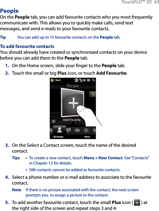 TouchFLO™ 3D  63PeopleOn the People tab, you can add favourite contacts who you most frequently communicate with. This allows you to quickly make calls, send text messages, and send e-mails to your favourite contacts.Tip  You can add up to 15 favourite contacts on the People tab.To add favourite contactsYou should already have created or synchronized contacts on your device before you can add them to the People tab.1.  On the Home screen, slide your finger to the People tab.2.  Touch the small or big Plus icon, or touch Add Favourite.3.  On the Select a Contact screen, touch the name of the desired contact.Tips •  To create a new contact, touch Menu &gt; New Contact. See “Contacts” in Chapter 12 for details.  •  SIM contacts cannot be added as favourite contacts.4.  Select a phone number or e-mail address to associate to the favourite contact.Note  If there is no picture associated with the contact, the next screen prompts you  to assign a picture to the contact.5.  To add another favourite contact, touch the small Plus icon (   ) at the right side of the screen and repeat steps 3 and 4.