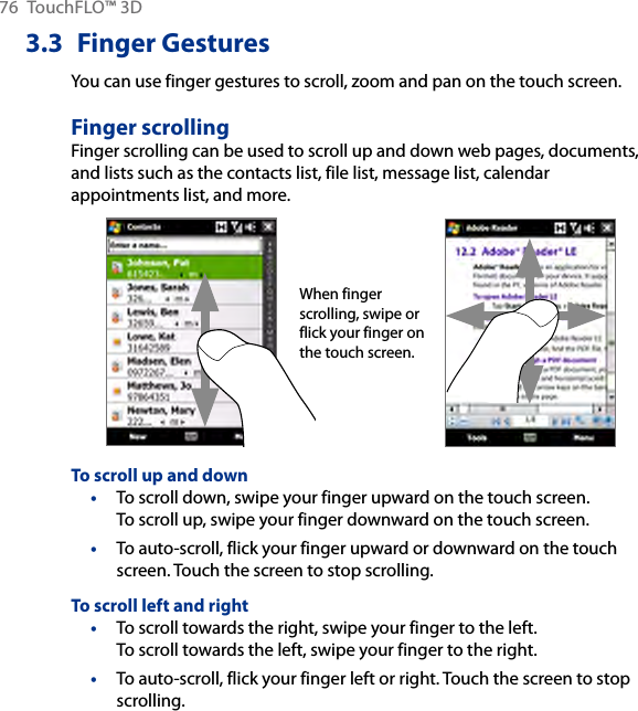76  TouchFLO™ 3D3.3  Finger GesturesYou can use finger gestures to scroll, zoom and pan on the touch screen.Finger scrollingFinger scrolling can be used to scroll up and down web pages, documents, and lists such as the contacts list, file list, message list, calendar appointments list, and more.When finger scrolling, swipe or flick your finger on the touch screen.To scroll up and downTo scroll down, swipe your finger upward on the touch screen.  To scroll up, swipe your finger downward on the touch screen.To auto-scroll, flick your finger upward or downward on the touch screen. Touch the screen to stop scrolling.To scroll left and rightTo scroll towards the right, swipe your finger to the left.  To scroll towards the left, swipe your finger to the right.To auto-scroll, flick your finger left or right. Touch the screen to stop scrolling.••••