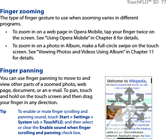 TouchFLO™ 3D  77Finger zoomingThe type of finger gesture to use when zooming varies in different programs.To zoom in on a web page in Opera Mobile, tap your finger twice on the screen. See “Using Opera Mobile” in Chapter 8 for details.To zoom in on a photo in Album, make a full-circle swipe on the touch screen. See “Viewing Photos and Videos Using Album” in Chapter 11 for details.Finger panningYou can use finger panning to move to and view other parts of a zoomed photo, web page, document, or an e-mail. To pan, touch and hold on the touch screen and then drag your finger in any direction.Tip  To enable or mute finger scrolling and panning sound, touch Start &gt; Settings &gt; System tab &gt; TouchFLO, and then select or clear the Enable sound when finger scrolling and panning check box.       ••