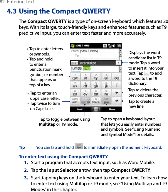82  Entering Text4.3 Using the Compact QWERTYThe Compact QWERTY is a type of on-screen keyboard which features 20 keys. With its large, touch-friendly keys and enhanced features such as T9 predictive input, you can enter text faster and more accurately. • Tap to enter letters or symbols.• Tap and hold to enter a punctuation mark, symbol, or number that appears on top of a key• Tap to enter an uppercase letter.• Tap twice to turn on Caps Lock.Tap to toggle between using Multitap or T9 mode. Tap to create a new line.Tap to delete the previous character. Displays the word candidate list in T9 mode. Tap a word to insert it into your text. Tap   to add a word to the T9 dictionary.Tap to open a keyboard layout that lets you easily enter numbers and symbols. See “Using Numeric and Symbol Mode” for details. Tip  You can tap and hold   to immediately open the numeric keyboard. To enter text using the Compact QWERTY1.  Start a program that accepts text input, such as Word Mobile.2.  Tap the Input Selector arrow, then tap Compact QWERTY.3.  Start tapping keys on the keyboard to enter your text. To learn how to enter text using Multitap or T9 mode, see “Using Multitap and T9 Modes” in this chapter.