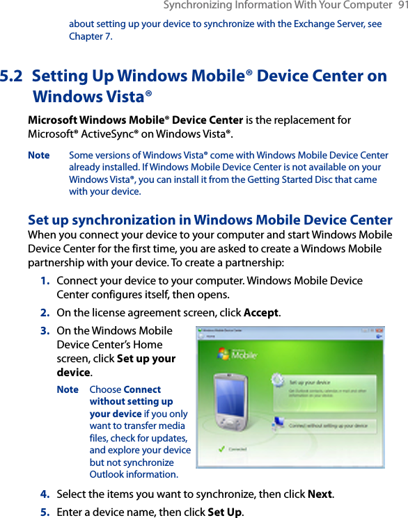 Synchronizing Information With Your Computer  91about setting up your device to synchronize with the Exchange Server, see Chapter 7.5.2  Setting Up Windows Mobile® Device Center on Windows Vista®Microsoft Windows Mobile® Device Center is the replacement for Microsoft® ActiveSync® on Windows Vista®. Note  Some versions of Windows Vista® come with Windows Mobile Device Center already installed. If Windows Mobile Device Center is not available on your Windows Vista®, you can install it from the Getting Started Disc that came with your device.Set up synchronization in Windows Mobile Device CenterWhen you connect your device to your computer and start Windows Mobile Device Center for the first time, you are asked to create a Windows Mobile partnership with your device. To create a partnership:1.  Connect your device to your computer. Windows Mobile Device Center configures itself, then opens.2.  On the license agreement screen, click Accept.3.  On the Windows Mobile Device Center’s Home screen, click Set up your device.Note  Choose Connect without setting up your device if you only want to transfer media files, check for updates, and explore your device but not synchronize Outlook information.4.  Select the items you want to synchronize, then click Next.5.  Enter a device name, then click Set Up.