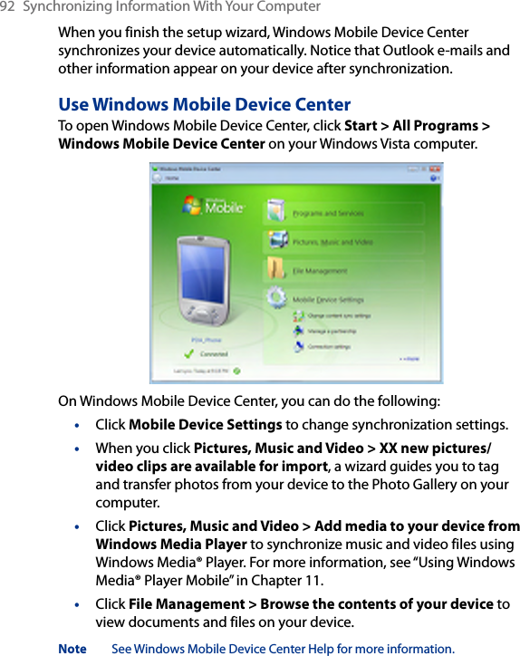 92  Synchronizing Information With Your ComputerWhen you finish the setup wizard, Windows Mobile Device Center synchronizes your device automatically. Notice that Outlook e-mails and other information appear on your device after synchronization.Use Windows Mobile Device CenterTo open Windows Mobile Device Center, click Start &gt; All Programs &gt; Windows Mobile Device Center on your Windows Vista computer.On Windows Mobile Device Center, you can do the following:•  Click Mobile Device Settings to change synchronization settings.•  When you click Pictures, Music and Video &gt; XX new pictures/video clips are available for import, a wizard guides you to tag and transfer photos from your device to the Photo Gallery on your computer.•  Click Pictures, Music and Video &gt; Add media to your device from Windows Media Player to synchronize music and video files using Windows Media® Player. For more information, see “Using Windows Media® Player Mobile” in Chapter 11.•  Click File Management &gt; Browse the contents of your device to view documents and files on your device.Note  See Windows Mobile Device Center Help for more information.