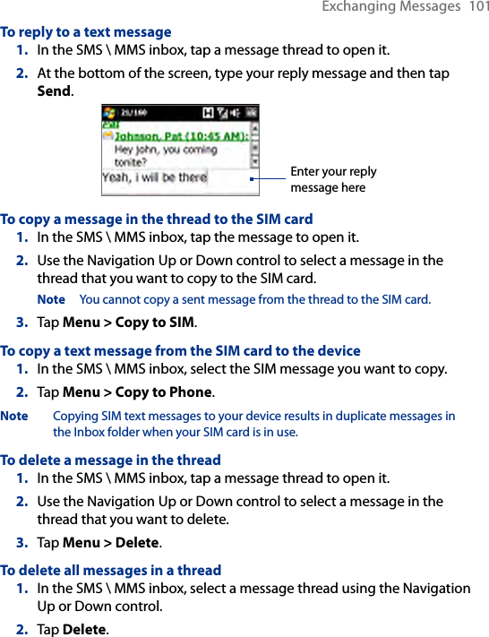Exchanging Messages  101To reply to a text message1.  In the SMS \ MMS inbox, tap a message thread to open it.2.  At the bottom of the screen, type your reply message and then tap Send.Enter your reply message hereTo copy a message in the thread to the SIM card1.  In the SMS \ MMS inbox, tap the message to open it.2.  Use the Navigation Up or Down control to select a message in the thread that you want to copy to the SIM card.Note  You cannot copy a sent message from the thread to the SIM card.3.  Tap Menu &gt; Copy to SIM.To copy a text message from the SIM card to the device1.  In the SMS \ MMS inbox, select the SIM message you want to copy.2.  Tap Menu &gt; Copy to Phone.Note  Copying SIM text messages to your device results in duplicate messages in the Inbox folder when your SIM card is in use.To delete a message in the thread1.  In the SMS \ MMS inbox, tap a message thread to open it.2.  Use the Navigation Up or Down control to select a message in the thread that you want to delete.3.  Tap Menu &gt; Delete.To delete all messages in a thread1.  In the SMS \ MMS inbox, select a message thread using the Navigation Up or Down control.2.  Tap Delete.