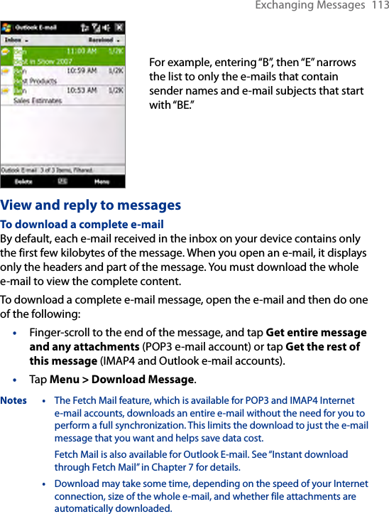 Exchanging Messages  113For example, entering “B”, then “E” narrows the list to only the e-mails that contain sender names and e-mail subjects that start with “BE.”View and reply to messagesTo download a complete e-mailBy default, each e-mail received in the inbox on your device contains only the first few kilobytes of the message. When you open an e-mail, it displays only the headers and part of the message. You must download the whole e-mail to view the complete content.To download a complete e-mail message, open the e-mail and then do one of the following:•  Finger-scroll to the end of the message, and tap Get entire message and any attachments (POP3 e-mail account) or tap Get the rest of this message (IMAP4 and Outlook e-mail accounts).•  Tap Menu &gt; Download Message.Notes •  The Fetch Mail feature, which is available for POP3 and IMAP4 Internet  e-mail accounts, downloads an entire e-mail without the need for you to perform a full synchronization. This limits the download to just the e-mail message that you want and helps save data cost.Fetch Mail is also available for Outlook E-mail. See “Instant download through Fetch Mail” in Chapter 7 for details.   •  Download may take some time, depending on the speed of your Internet connection, size of the whole e-mail, and whether file attachments are automatically downloaded.