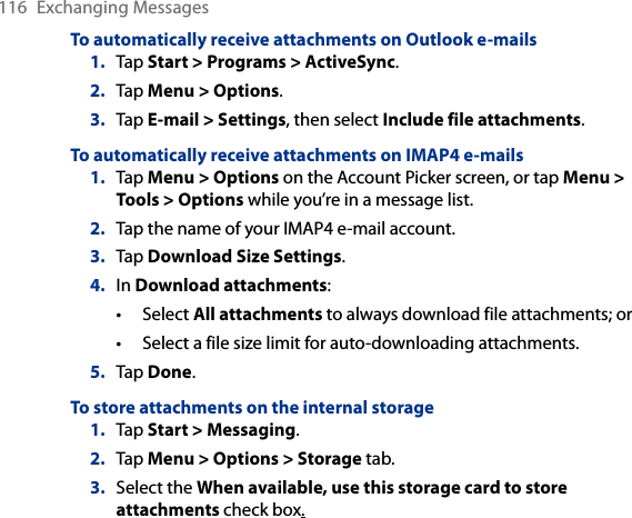116  Exchanging MessagesTo automatically receive attachments on Outlook e-mails1.  Tap Start &gt; Programs &gt; ActiveSync.2.  Tap Menu &gt; Options.3.  Tap E-mail &gt; Settings, then select Include file attachments.To automatically receive attachments on IMAP4 e-mails1.  Tap Menu &gt; Options on the Account Picker screen, or tap Menu &gt; Tools &gt; Options while you’re in a message list.2.  Tap the name of your IMAP4 e-mail account.3.  Tap Download Size Settings.4.  In Download attachments:Select All attachments to always download file attachments; orSelect a file size limit for auto-downloading attachments.5.  Tap Done.To store attachments on the internal storage1.  Tap Start &gt; Messaging.2.  Tap Menu &gt; Options &gt; Storage tab.3.  Select the When available, use this storage card to store attachments check box.••