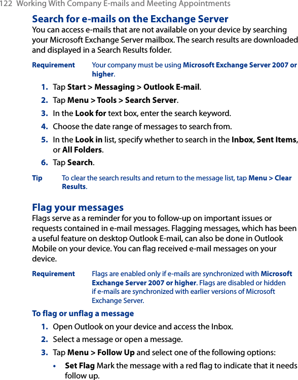 122  Working With Company E-mails and Meeting AppointmentsSearch for e-mails on the Exchange ServerYou can access e-mails that are not available on your device by searching your Microsoft Exchange Server mailbox. The search results are downloaded and displayed in a Search Results folder.Requirement  Your company must be using Microsoft Exchange Server 2007 or higher.1.  Tap Start &gt; Messaging &gt; Outlook E-mail.2.  Tap Menu &gt; Tools &gt; Search Server.3.  In the Look for text box, enter the search keyword.4.  Choose the date range of messages to search from.5.  In the Look in list, specify whether to search in the Inbox, Sent Items, or All Folders.6.  Tap Search.Tip  To clear the search results and return to the message list, tap Menu &gt; Clear Results.Flag your messagesFlags serve as a reminder for you to follow-up on important issues or requests contained in e-mail messages. Flagging messages, which has been a useful feature on desktop Outlook E-mail, can also be done in Outlook Mobile on your device. You can flag received e-mail messages on your device.Requirement  Flags are enabled only if e-mails are synchronized with Microsoft Exchange Server 2007 or higher. Flags are disabled or hidden if e-mails are synchronized with earlier versions of Microsoft Exchange Server.To flag or unflag a message1.  Open Outlook on your device and access the Inbox.2.  Select a message or open a message.3.  Tap Menu &gt; Follow Up and select one of the following options:• Set Flag Mark the message with a red flag to indicate that it needs follow up.