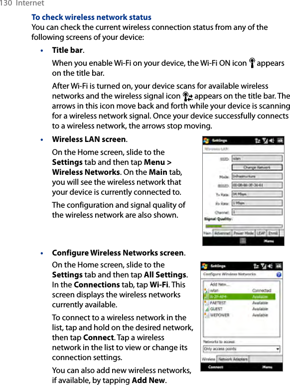 130  InternetTo check wireless network statusYou can check the current wireless connection status from any of the following screens of your device:• Title bar.When you enable Wi-Fi on your device, the Wi-Fi ON icon   appears on the title bar.After Wi-Fi is turned on, your device scans for available wireless networks and the wireless signal icon   appears on the title bar. The arrows in this icon move back and forth while your device is scanning for a wireless network signal. Once your device successfully connects to a wireless network, the arrows stop moving.• Wireless LAN screen.On the Home screen, slide to the Settings tab and then tap Menu &gt; Wireless Networks. On the Main tab, you will see the wireless network that your device is currently connected to.The configuration and signal quality of the wireless network are also shown.• Configure Wireless Networks screen.On the Home screen, slide to the Settings tab and then tap All Settings. In the Connections tab, tap Wi-Fi. This screen displays the wireless networks currently available.To connect to a wireless network in the list, tap and hold on the desired network, then tap Connect. Tap a wireless network in the list to view or change its connection settings.You can also add new wireless networks, if available, by tapping Add New.     