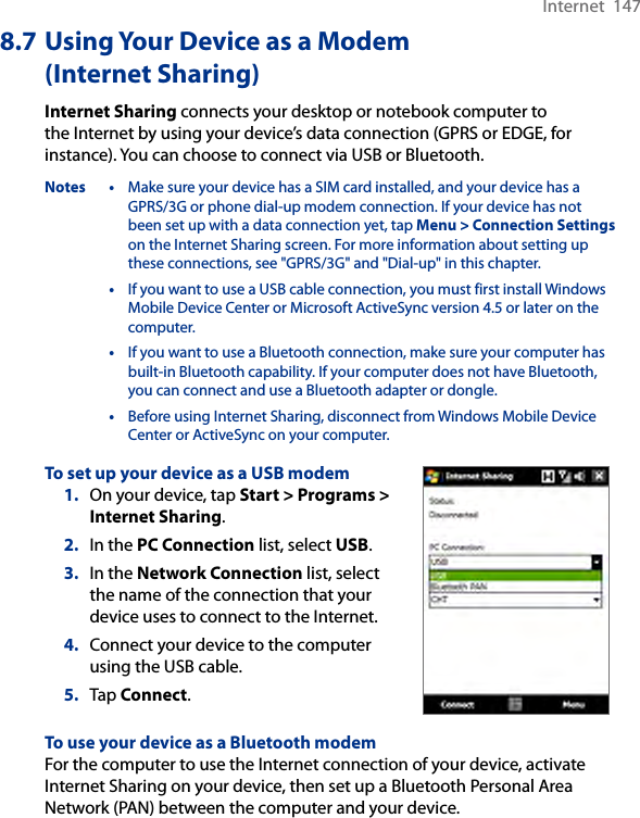 Internet  1478.7 Using Your Device as a Modem (Internet Sharing)Internet Sharing connects your desktop or notebook computer to the Internet by using your device’s data connection (GPRS or EDGE, for instance). You can choose to connect via USB or Bluetooth.Notes •  Make sure your device has a SIM card installed, and your device has a GPRS/3G or phone dial-up modem connection. If your device has not been set up with a data connection yet, tap Menu &gt; Connection Settings on the Internet Sharing screen. For more information about setting up these connections, see &quot;GPRS/3G&quot; and &quot;Dial-up&quot; in this chapter.  •  If you want to use a USB cable connection, you must first install Windows Mobile Device Center or Microsoft ActiveSync version 4.5 or later on the computer.  •  If you want to use a Bluetooth connection, make sure your computer has built-in Bluetooth capability. If your computer does not have Bluetooth, you can connect and use a Bluetooth adapter or dongle.  •  Before using Internet Sharing, disconnect from Windows Mobile Device Center or ActiveSync on your computer.To set up your device as a USB modem1.  On your device, tap Start &gt; Programs &gt; Internet Sharing.2.  In the PC Connection list, select USB.3.  In the Network Connection list, select the name of the connection that your device uses to connect to the Internet.4.  Connect your device to the computer using the USB cable.5.  Tap Connect.To use your device as a Bluetooth modemFor the computer to use the Internet connection of your device, activate Internet Sharing on your device, then set up a Bluetooth Personal Area Network (PAN) between the computer and your device.