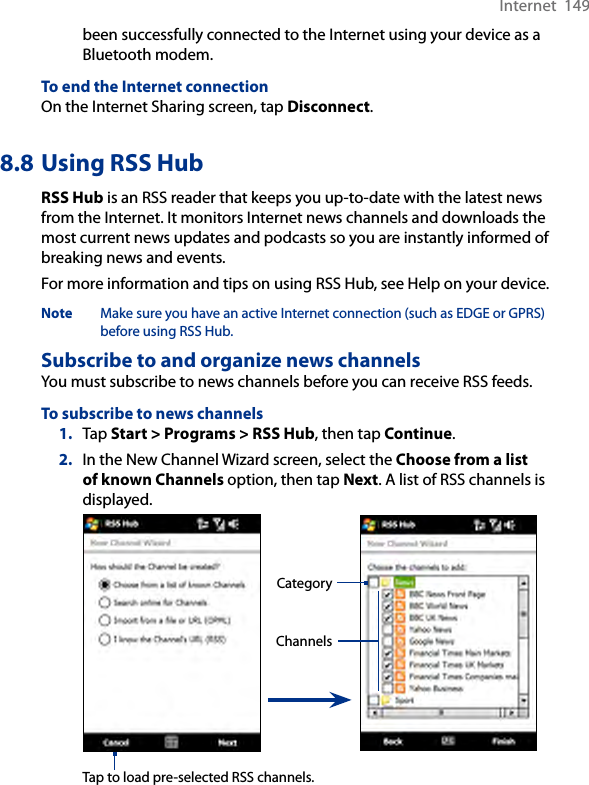 Internet  149been successfully connected to the Internet using your device as a Bluetooth modem.To end the Internet connectionOn the Internet Sharing screen, tap Disconnect.8.8 Using RSS HubRSS Hub is an RSS reader that keeps you up-to-date with the latest news from the Internet. It monitors Internet news channels and downloads the most current news updates and podcasts so you are instantly informed of breaking news and events.For more information and tips on using RSS Hub, see Help on your device.Note  Make sure you have an active Internet connection (such as EDGE or GPRS) before using RSS Hub.Subscribe to and organize news channelsYou must subscribe to news channels before you can receive RSS feeds.To subscribe to news channels1.  Tap Start &gt; Programs &gt; RSS Hub, then tap Continue.2.  In the New Channel Wizard screen, select the Choose from a list of known Channels option, then tap Next. A list of RSS channels is displayed. ChannelsCategoryTap to load pre-selected RSS channels.