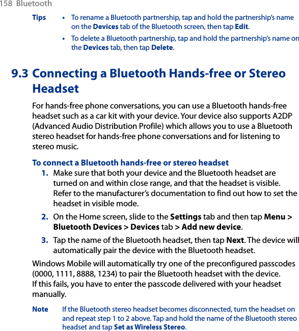 158  BluetoothTips •  To rename a Bluetooth partnership, tap and hold the partnership’s name on the Devices tab of the Bluetooth screen, then tap Edit.  •  To delete a Bluetooth partnership, tap and hold the partnership’s name on the Devices tab, then tap Delete.9.3 Connecting a Bluetooth Hands-free or Stereo HeadsetFor hands-free phone conversations, you can use a Bluetooth hands-free headset such as a car kit with your device. Your device also supports A2DP (Advanced Audio Distribution Profile) which allows you to use a Bluetooth stereo headset for hands-free phone conversations and for listening to stereo music.To connect a Bluetooth hands-free or stereo headset1.  Make sure that both your device and the Bluetooth headset are turned on and within close range, and that the headset is visible. Refer to the manufacturer’s documentation to find out how to set the headset in visible mode.2.  On the Home screen, slide to the Settings tab and then tap Menu &gt; Bluetooth Devices &gt; Devices tab &gt; Add new device. 3.  Tap the name of the Bluetooth headset, then tap Next. The device will automatically pair the device with the Bluetooth headset.Windows Mobile will automatically try one of the preconfigured passcodes (0000, 1111, 8888, 1234) to pair the Bluetooth headset with the device.  If this fails, you have to enter the passcode delivered with your headset manually.Note  If the Bluetooth stereo headset becomes disconnected, turn the headset on and repeat step 1 to 2 above. Tap and hold the name of the Bluetooth stereo headset and tap Set as Wireless Stereo.