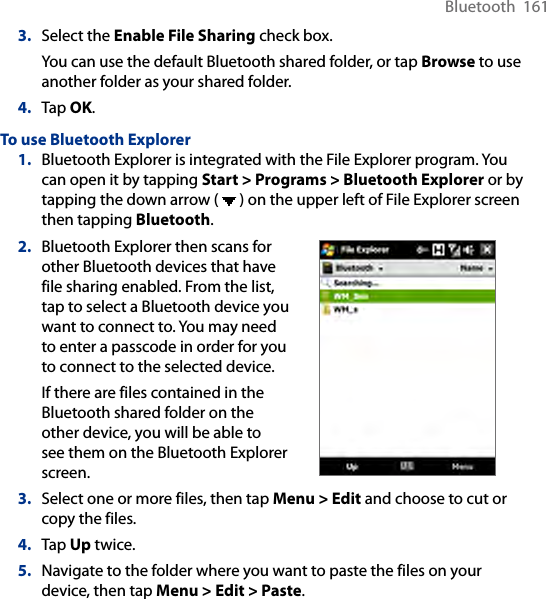 Bluetooth  1613.  Select the Enable File Sharing check box.You can use the default Bluetooth shared folder, or tap Browse to use another folder as your shared folder.4.  Tap OK.To use Bluetooth Explorer1.  Bluetooth Explorer is integrated with the File Explorer program. You can open it by tapping Start &gt; Programs &gt; Bluetooth Explorer or by tapping the down arrow (   ) on the upper left of File Explorer screen then tapping Bluetooth.2.  Bluetooth Explorer then scans for other Bluetooth devices that have file sharing enabled. From the list, tap to select a Bluetooth device you want to connect to. You may need to enter a passcode in order for you to connect to the selected device.If there are files contained in the Bluetooth shared folder on the other device, you will be able to see them on the Bluetooth Explorer screen.         3.  Select one or more files, then tap Menu &gt; Edit and choose to cut or copy the files.4.  Tap Up twice.5.  Navigate to the folder where you want to paste the files on your device, then tap Menu &gt; Edit &gt; Paste.