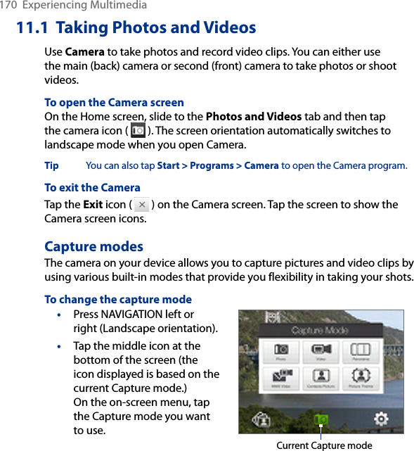 11.1  Taking Photos and VideosUse Camera to take photos and record video clips. You can either use the main (back) camera or second (front) camera to take photos or shoot videos.To open the Camera screenOn the Home screen, slide to the Photos and Videos tab and then tap the camera icon (   ). The screen orientation automatically switches to landscape mode when you open Camera.Tip  You can also tap Start &gt; Programs &gt; Camera to open the Camera program.To exit the CameraTap the Exit icon (   ) on the Camera screen. Tap the screen to show the Camera screen icons. Capture modesThe camera on your device allows you to capture pictures and video clips by using various built-in modes that provide you flexibility in taking your shots. To change the capture mode• Press NAVIGATION left or right (Landscape orientation). •  Tap the middle icon at the bottom of the screen (the icon displayed is based on the current Capture mode.)  On the on-screen menu, tap the Capture mode you want to use. Current Capture mode170  Experiencing Multimedia