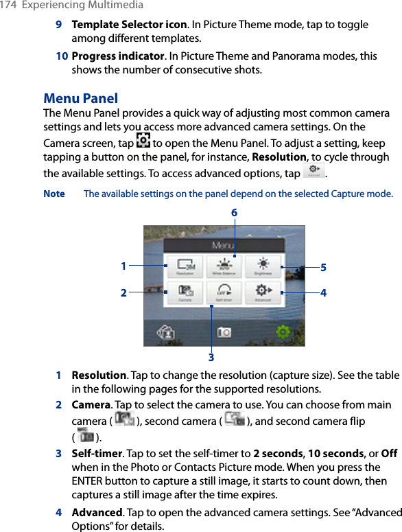 174  Experiencing Multimedia9   Template Selector icon. In Picture Theme mode, tap to toggle among different templates.10  Progress indicator. In Picture Theme and Panorama modes, this shows the number of consecutive shots.Menu PanelThe Menu Panel provides a quick way of adjusting most common camera settings and lets you access more advanced camera settings. On the Camera screen, tap   to open the Menu Panel. To adjust a setting, keep tapping a button on the panel, for instance, Resolution, to cycle through the available settings. To access advanced options, tap  . Note  The available settings on the panel depend on the selected Capture mode.2154361  Resolution. Tap to change the resolution (capture size). See the table in the following pages for the supported resolutions.2 Camera. Tap to select the camera to use. You can choose from main camera (   ), second camera (   ), and second camera flip  (   ).3 Self-timer. Tap to set the self-timer to 2 seconds, 10 seconds, or Off when in the Photo or Contacts Picture mode. When you press the ENTER button to capture a still image, it starts to count down, then captures a still image after the time expires.4 Advanced. Tap to open the advanced camera settings. See “Advanced Options” for details.