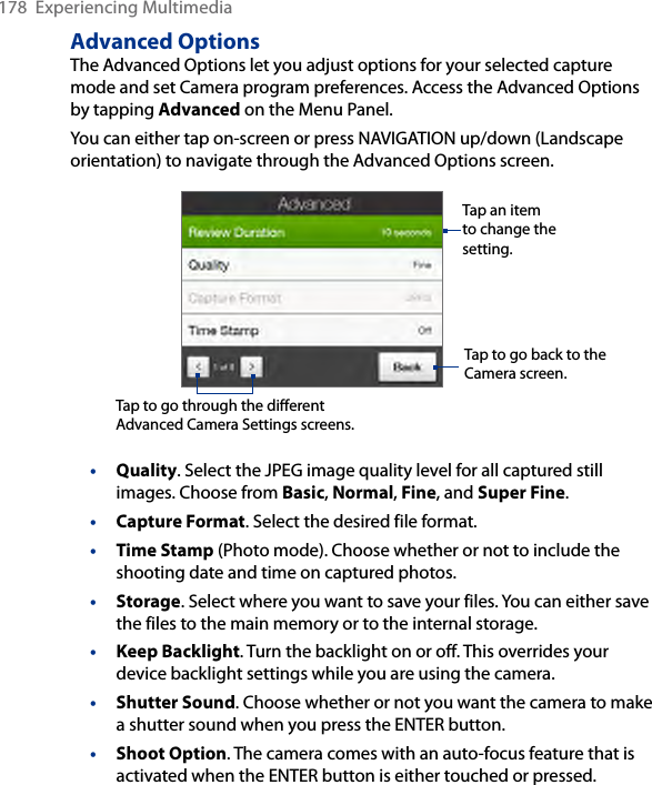 178  Experiencing MultimediaAdvanced OptionsThe Advanced Options let you adjust options for your selected capture mode and set Camera program preferences. Access the Advanced Options by tapping Advanced on the Menu Panel. You can either tap on-screen or press NAVIGATION up/down (Landscape orientation) to navigate through the Advanced Options screen.Tap to go through the different Advanced Camera Settings screens.Tap to go back to the Camera screen. Tap an item to change the setting. • Quality. Select the JPEG image quality level for all captured still images. Choose from Basic, Normal, Fine, and Super Fine.• Capture Format. Select the desired file format.• Time Stamp (Photo mode). Choose whether or not to include the shooting date and time on captured photos.• Storage. Select where you want to save your files. You can either save the files to the main memory or to the internal storage.• Keep Backlight. Turn the backlight on or off. This overrides your device backlight settings while you are using the camera.• Shutter Sound. Choose whether or not you want the camera to make a shutter sound when you press the ENTER button.• Shoot Option. The camera comes with an auto-focus feature that is activated when the ENTER button is either touched or pressed.