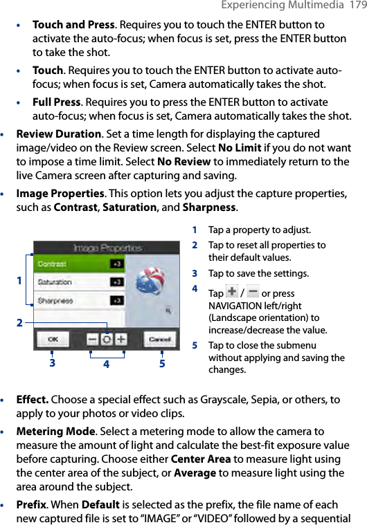 Experiencing Multimedia  179•   Touch and Press. Requires you to touch the ENTER button to activate the auto-focus; when focus is set, press the ENTER button to take the shot. • Touch. Requires you to touch the ENTER button to activate auto-focus; when focus is set, Camera automatically takes the shot. • Full Press. Requires you to press the ENTER button to activate auto-focus; when focus is set, Camera automatically takes the shot.• Review Duration. Set a time length for displaying the captured image/video on the Review screen. Select No Limit if you do not want to impose a time limit. Select No Review to immediately return to the live Camera screen after capturing and saving.• Image Properties. This option lets you adjust the capture properties, such as Contrast, Saturation, and Sharpness.1Tap a property to adjust.2Tap to reset all properties to their default values. 3Tap to save the settings. 4Tap   /   or press NAVIGATION left/right (Landscape orientation) to increase/decrease the value.5Tap to close the submenu without applying and saving the changes.23415• Effect. Choose a special effect such as Grayscale, Sepia, or others, to apply to your photos or video clips.• Metering Mode. Select a metering mode to allow the camera to measure the amount of light and calculate the best-fit exposure value before capturing. Choose either Center Area to measure light using the center area of the subject, or Average to measure light using the area around the subject.• Prefix. When Default is selected as the prefix, the file name of each new captured file is set to “IMAGE” or “VIDEO” followed by a sequential 