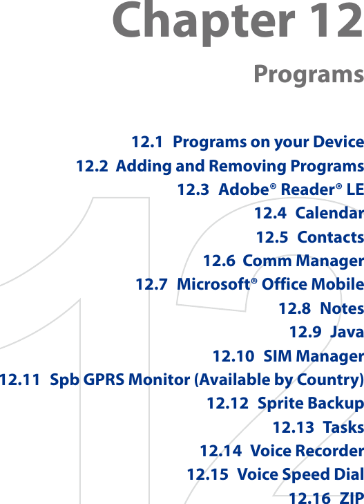 Chapter 12  Programs12.1  Programs on your Device12.2  Adding and Removing Programs12.3  Adobe® Reader® LE12.4  Calendar12.5  Contacts12.6  Comm Manager12.7  Microsoft® Office Mobile12.8  Notes12.9  Java12.10  SIM Manager12.11  Spb GPRS Monitor (Available by Country)12.12  Sprite Backup12.13  Tasks12.14  Voice Recorder12.15  Voice Speed Dial12.16  ZIP