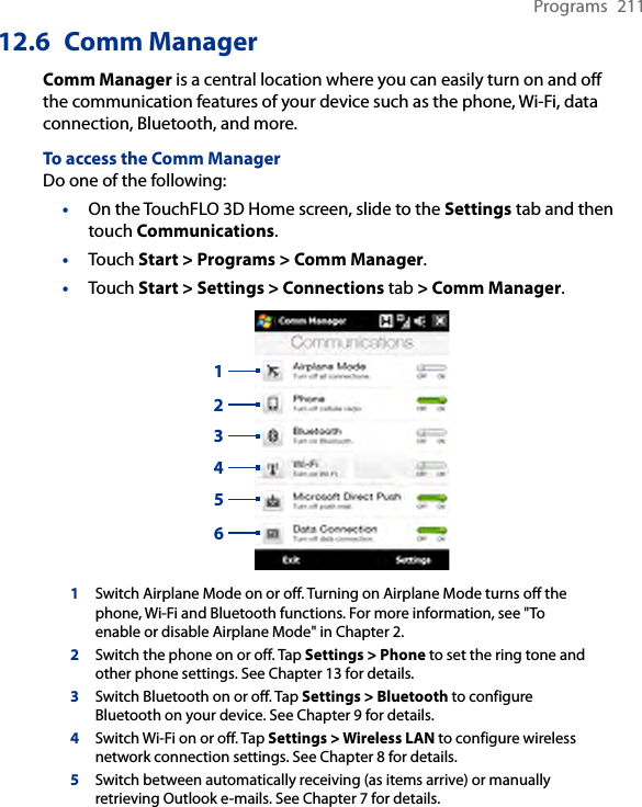 Programs  21112.6  Comm ManagerComm Manager is a central location where you can easily turn on and off the communication features of your device such as the phone, Wi-Fi, data connection, Bluetooth, and more.To access the Comm ManagerDo one of the following:On the TouchFLO 3D Home screen, slide to the Settings tab and then touch Communications.Touch Start &gt; Programs &gt; Comm Manager.Touch Start &gt; Settings &gt; Connections tab &gt; Comm Manager.1324561Switch Airplane Mode on or off. Turning on Airplane Mode turns off the phone, Wi-Fi and Bluetooth functions. For more information, see &quot;To enable or disable Airplane Mode&quot; in Chapter 2.2Switch the phone on or off. Tap Settings &gt; Phone to set the ring tone and other phone settings. See Chapter 13 for details. 3Switch Bluetooth on or off. Tap Settings &gt; Bluetooth to configure Bluetooth on your device. See Chapter 9 for details.4Switch Wi-Fi on or off. Tap Settings &gt; Wireless LAN to configure wireless network connection settings. See Chapter 8 for details.5Switch between automatically receiving (as items arrive) or manually retrieving Outlook e-mails. See Chapter 7 for details.•••