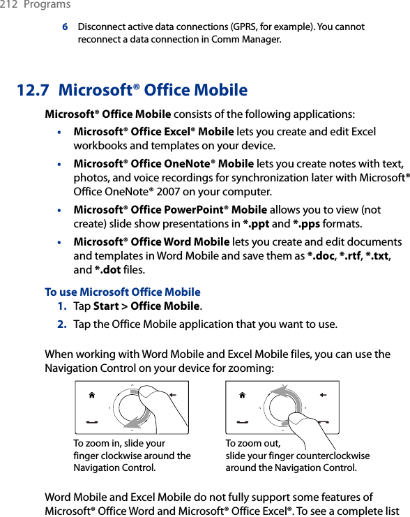 212  Programs6Disconnect active data connections (GPRS, for example). You cannot reconnect a data connection in Comm Manager.12.7  Microsoft® Office MobileMicrosoft® Office Mobile consists of the following applications:• Microsoft® Office Excel® Mobile lets you create and edit Excel workbooks and templates on your device.• Microsoft® Office OneNote® Mobile lets you create notes with text, photos, and voice recordings for synchronization later with Microsoft® Office OneNote® 2007 on your computer.• Microsoft® Office PowerPoint® Mobile allows you to view (not create) slide show presentations in *.ppt and *.pps formats.• Microsoft® Office Word Mobile lets you create and edit documents and templates in Word Mobile and save them as *.doc, *.rtf, *.txt, and *.dot files.To use Microsoft Office Mobile1.  Tap Start &gt; Office Mobile.2.  Tap the Office Mobile application that you want to use.When working with Word Mobile and Excel Mobile files, you can use the Navigation Control on your device for zooming:To zoom in, slide your finger clockwise around the Navigation Control.To zoom out,  slide your finger counterclockwise around the Navigation Control.Word Mobile and Excel Mobile do not fully support some features of Microsoft® Office Word and Microsoft® Office Excel®. To see a complete list 