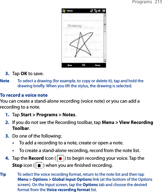 Programs  2153.  Tap OK to save.Note  To select a drawing (for example, to copy or delete it), tap and hold the drawing briefly. When you lift the stylus, the drawing is selected.To record a voice noteYou can create a stand-alone recording (voice note) or you can add a recording to a note.1.  Tap Start &gt; Programs &gt; Notes.2.  If you do not see the Recording toolbar, tap Menu &gt; View Recording Toolbar.3.  Do one of the following:• To add a recording to a note, create or open a note.• To create a stand-alone recording, record from the note list.4.  Tap the Record icon (   ) to begin recording your voice. Tap the Stop icon (   ) when you are finished recording.Tip To select the voice recording format, return to the note list and then tap Menu &gt; Options &gt; Global Input Options link (at the bottom of the Options screen). On the Input screen, tap the Options tab and choose the desired format from the Voice recording format list.