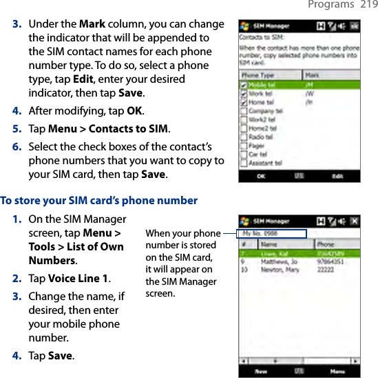 Programs  2193.  Under the Mark column, you can change the indicator that will be appended to the SIM contact names for each phone number type. To do so, select a phone type, tap Edit, enter your desired indicator, then tap Save.4.  After modifying, tap OK.5.  Tap Menu &gt; Contacts to SIM.6.  Select the check boxes of the contact’s phone numbers that you want to copy to your SIM card, then tap Save.To store your SIM card’s phone number1.  On the SIM Manager screen, tap Menu &gt; Tools &gt; List of Own Numbers.2.  Tap Voice Line 1.3.  Change the name, if desired, then enter your mobile phone number.4.  Tap Save.When your phone number is stored on the SIM card, it will appear on the SIM Manager screen.