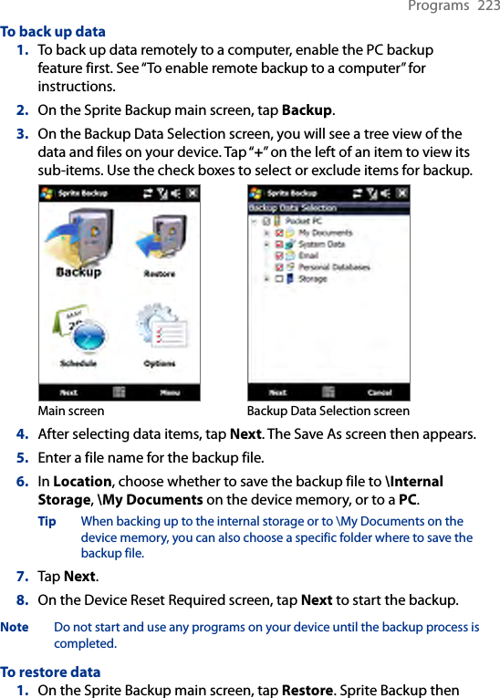 Programs  223To back up data1.  To back up data remotely to a computer, enable the PC backup feature first. See “To enable remote backup to a computer” for instructions.2.  On the Sprite Backup main screen, tap Backup.3.  On the Backup Data Selection screen, you will see a tree view of the data and files on your device. Tap “+” on the left of an item to view its sub-items. Use the check boxes to select or exclude items for backup.Main screen Backup Data Selection screen4.  After selecting data items, tap Next. The Save As screen then appears.5.  Enter a file name for the backup file.6.  In Location, choose whether to save the backup file to \Internal Storage, \My Documents on the device memory, or to a PC.Tip  When backing up to the internal storage or to \My Documents on the device memory, you can also choose a specific folder where to save the backup file.7.  Tap Next.8.  On the Device Reset Required screen, tap Next to start the backup.Note  Do not start and use any programs on your device until the backup process is completed.To restore data1.  On the Sprite Backup main screen, tap Restore. Sprite Backup then 