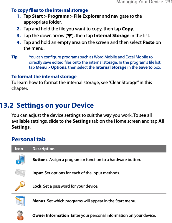 Managing Your Device  231To copy files to the internal storage1.  Tap Start &gt; Programs &gt; File Explorer and navigate to the appropriate folder.2.  Tap and hold the file you want to copy, then tap Copy.3.  Tap the down arrow ( ), then tap Internal Storage in the list.4.  Tap and hold an empty area on the screen and then select Paste on the menu.Tip  You can configure programs such as Word Mobile and Excel Mobile to directly save edited files onto the internal storage. In the program&apos;s file list, tap Menu &gt; Options, then select the Internal Storage in the Save to box.To format the internal storageTo learn how to format the internal storage, see “Clear Storage” in this chapter. 13.2  Settings on your DeviceYou can adjust the device settings to suit the way you work. To see all available settings, slide to the Settings tab on the Home screen and tap All Settings.Personal tabIcon DescriptionButtons  Assign a program or function to a hardware button.Input  Set options for each of the input methods.Lock  Set a password for your device.Menus  Set which programs will appear in the Start menu.Owner Information  Enter your personal information on your device.