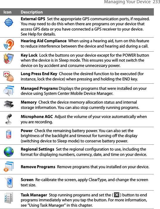 Managing Your Device  233Icon DescriptionExternal GPS  Set the appropriate GPS communication ports, if required. You may need to do this when there are programs on your device that access GPS data or you have connected a GPS receiver to your device. See Help for details. Hearing Aid Compliance  When using a hearing aid, turn on this feature to reduce interference between the device and hearing aid during a call. Key Lock  Lock the buttons on your device except for the POWER button when the device is in Sleep mode. This ensures you will not switch the device on by accident and consume unnecessary power.Long Press End Key  Choose the desired function to be executed (for instance, lock the device) when pressing and holding the END key.Managed Programs Displays the programs that were installed on your device using System Center Mobile Device Manager.  Memory  Check the device memory allocation status and internal storage information. You can also stop currently running programs.Microphone AGC  Adjust the volume of your voice automatically when you are recording.Power  Check the remaining battery power. You can also set the brightness of the backlight and timeout for turning off the display (switching device to Sleep mode) to conserve battery power.Regional Settings  Set the regional configuration to use, including the format for displaying numbers, currency, date, and time on your device.Remove Programs  Remove programs that you installed on your device.Screen  Re-calibrate the screen, apply ClearType, and change the screen text size.Task Manager  Stop running programs and set the (   ) button to end programs immediately when you tap the button. For more information, see &quot;Using Task Manager&quot; in this chapter.