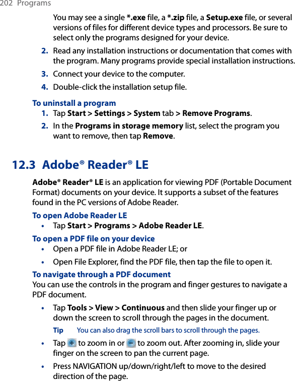 202  ProgramsYou may see a single *.exe file, a *.zip file, a Setup.exe file, or several versions of files for different device types and processors. Be sure to select only the programs designed for your device.2.  Read any installation instructions or documentation that comes with the program. Many programs provide special installation instructions.3.  Connect your device to the computer.4.  Double-click the installation setup file.To uninstall a program1.  Tap Start &gt; Settings &gt; System tab &gt; Remove Programs.2.  In the Programs in storage memory list, select the program you want to remove, then tap Remove.12.3  Adobe® Reader® LEAdobe® Reader® LE is an application for viewing PDF (Portable Document Format) documents on your device. It supports a subset of the features found in the PC versions of Adobe Reader.To open Adobe Reader LE• Tap Start &gt; Programs &gt; Adobe Reader LE.To open a PDF file on your device•  Open a PDF file in Adobe Reader LE; or•  Open File Explorer, find the PDF file, then tap the file to open it.To navigate through a PDF documentYou can use the controls in the program and finger gestures to navigate a PDF document.• Tap Tools &gt; View &gt; Continuous and then slide your finger up or down the screen to scroll through the pages in the document.Tip  You can also drag the scroll bars to scroll through the pages.•  Tap   to zoom in or   to zoom out. After zooming in, slide your finger on the screen to pan the current page.• Press NAVIGATION up/down/right/left to move to the desired direction of the page.