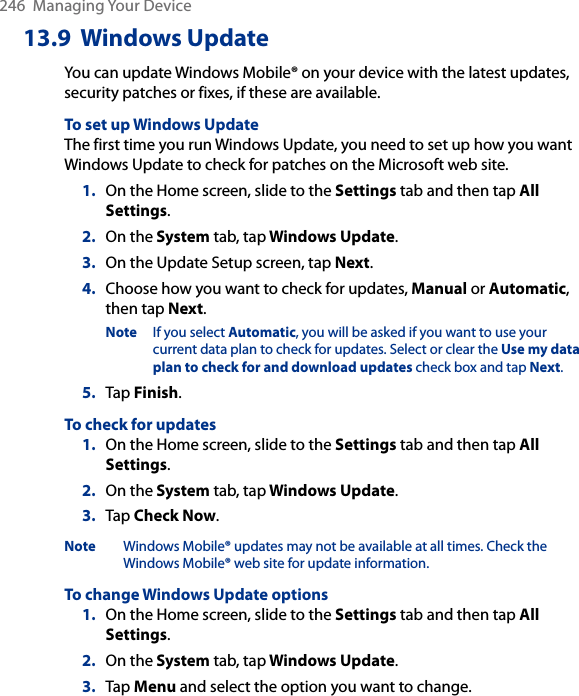 246  Managing Your Device13.9  Windows UpdateYou can update Windows Mobile® on your device with the latest updates, security patches or fixes, if these are available.To set up Windows UpdateThe first time you run Windows Update, you need to set up how you want Windows Update to check for patches on the Microsoft web site.1.  On the Home screen, slide to the Settings tab and then tap All Settings. 2.  On the System tab, tap Windows Update.3.  On the Update Setup screen, tap Next.4.  Choose how you want to check for updates, Manual or Automatic, then tap Next. Note  If you select Automatic, you will be asked if you want to use your current data plan to check for updates. Select or clear the Use my data plan to check for and download updates check box and tap Next.5.  Tap Finish.To check for updates1.  On the Home screen, slide to the Settings tab and then tap All Settings. 2.  On the System tab, tap Windows Update.3.  Tap Check Now.Note  Windows Mobile® updates may not be available at all times. Check the Windows Mobile® web site for update information.To change Windows Update options1.  On the Home screen, slide to the Settings tab and then tap All Settings. 2.  On the System tab, tap Windows Update.3.  Tap Menu and select the option you want to change.