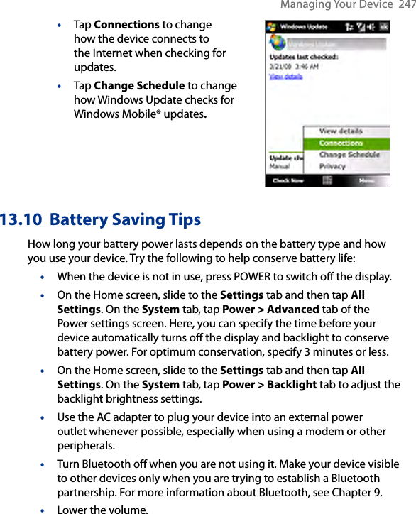 Managing Your Device  247•  Tap Connections to change how the device connects to the Internet when checking for updates.•  Tap Change Schedule to change how Windows Update checks for Windows Mobile® updates. 13.10  Battery Saving TipsHow long your battery power lasts depends on the battery type and how you use your device. Try the following to help conserve battery life:• When the device is not in use, press POWER to switch off the display.•  On the Home screen, slide to the Settings tab and then tap All Settings. On the System tab, tap Power &gt; Advanced tab of the Power settings screen. Here, you can specify the time before your device automatically turns off the display and backlight to conserve battery power. For optimum conservation, specify 3 minutes or less.•  On the Home screen, slide to the Settings tab and then tap All Settings. On the System tab, tap Power &gt; Backlight tab to adjust the backlight brightness settings.• Use the AC adapter to plug your device into an external power outlet whenever possible, especially when using a modem or other peripherals.• Turn Bluetooth off when you are not using it. Make your device visible to other devices only when you are trying to establish a Bluetooth partnership. For more information about Bluetooth, see Chapter 9.• Lower the volume.