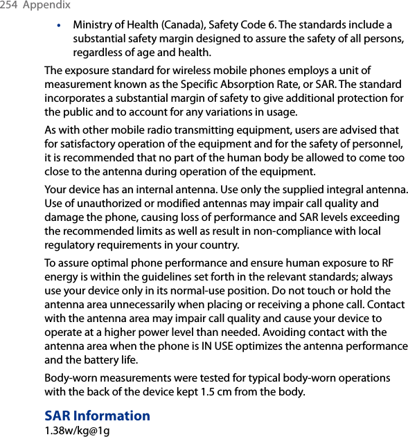 254  Appendix•  Ministry of Health (Canada), Safety Code 6. The standards include a substantial safety margin designed to assure the safety of all persons, regardless of age and health.The exposure standard for wireless mobile phones employs a unit of measurement known as the Specific Absorption Rate, or SAR. The standard incorporates a substantial margin of safety to give additional protection for the public and to account for any variations in usage. As with other mobile radio transmitting equipment, users are advised that for satisfactory operation of the equipment and for the safety of personnel, it is recommended that no part of the human body be allowed to come too close to the antenna during operation of the equipment. Your device has an internal antenna. Use only the supplied integral antenna. Use of unauthorized or modified antennas may impair call quality and damage the phone, causing loss of performance and SAR levels exceeding the recommended limits as well as result in non-compliance with local regulatory requirements in your country. To assure optimal phone performance and ensure human exposure to RF energy is within the guidelines set forth in the relevant standards; always use your device only in its normal-use position. Do not touch or hold the antenna area unnecessarily when placing or receiving a phone call. Contact with the antenna area may impair call quality and cause your device to operate at a higher power level than needed. Avoiding contact with the antenna area when the phone is IN USE optimizes the antenna performance and the battery life.Body-worn measurements were tested for typical body-worn operations with the back of the device kept 1.5 cm from the body.SAR Information1.38w/kg@1g