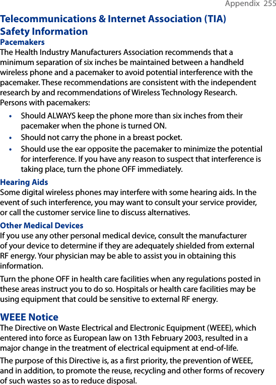 Appendix  255Telecommunications &amp; Internet Association (TIA)  Safety InformationPacemakers The Health Industry Manufacturers Association recommends that a minimum separation of six inches be maintained between a handheld wireless phone and a pacemaker to avoid potential interference with the pacemaker. These recommendations are consistent with the independent research by and recommendations of Wireless Technology Research. Persons with pacemakers:•  Should ALWAYS keep the phone more than six inches from their pacemaker when the phone is turned ON. •  Should not carry the phone in a breast pocket. •  Should use the ear opposite the pacemaker to minimize the potential for interference. If you have any reason to suspect that interference is taking place, turn the phone OFF immediately. Hearing Aids Some digital wireless phones may interfere with some hearing aids. In the event of such interference, you may want to consult your service provider, or call the customer service line to discuss alternatives.Other Medical Devices If you use any other personal medical device, consult the manufacturer of your device to determine if they are adequately shielded from external RF energy. Your physician may be able to assist you in obtaining this information. Turn the phone OFF in health care facilities when any regulations posted in these areas instruct you to do so. Hospitals or health care facilities may be using equipment that could be sensitive to external RF energy.WEEE NoticeThe Directive on Waste Electrical and Electronic Equipment (WEEE), which entered into force as European law on 13th February 2003, resulted in a major change in the treatment of electrical equipment at end-of-life. The purpose of this Directive is, as a first priority, the prevention of WEEE, and in addition, to promote the reuse, recycling and other forms of recovery of such wastes so as to reduce disposal.