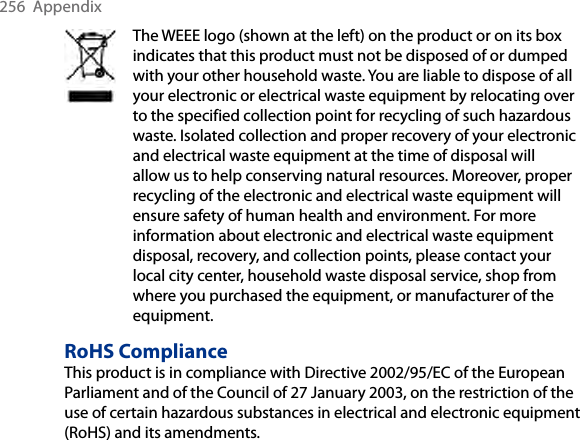 256  AppendixThe WEEE logo (shown at the left) on the product or on its box indicates that this product must not be disposed of or dumped with your other household waste. You are liable to dispose of all your electronic or electrical waste equipment by relocating over to the specified collection point for recycling of such hazardous waste. Isolated collection and proper recovery of your electronic and electrical waste equipment at the time of disposal will allow us to help conserving natural resources. Moreover, proper recycling of the electronic and electrical waste equipment will ensure safety of human health and environment. For more information about electronic and electrical waste equipment disposal, recovery, and collection points, please contact your local city center, household waste disposal service, shop from where you purchased the equipment, or manufacturer of the equipment.RoHS ComplianceThis product is in compliance with Directive 2002/95/EC of the European Parliament and of the Council of 27 January 2003, on the restriction of the use of certain hazardous substances in electrical and electronic equipment (RoHS) and its amendments.