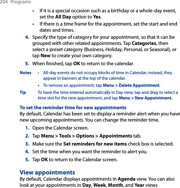 204  Programs•  If it is a special occasion such as a birthday or a whole-day event, set the All Day option to Yes.• If there is a time frame for the appointment, set the start and end dates and times.4.  Specify the type of category for your appointment, so that it can be grouped with other related appointments. Tap Categories, then select a preset category (Business, Holiday, Personal, or Seasonal), or tap New to create your own category.5.  When finished, tap OK to return to the calendar.Notes  •  All-day events do not occupy blocks of time in Calendar; instead, they appear in banners at the top of the calendar.  •  To remove an appointment, tap Menu &gt; Delete Appointment.Tip To have the time entered automatically in Day view, tap and drag to select a time slot for the new appointment, and tap Menu &gt; New Appointment.To set the reminder time for new appointmentsBy default, Calendar has been set to display a reminder alert when you have new upcoming appointments. You can change the reminder time.1.  Open the Calendar screen.2.  Tap Menu &gt; Tools &gt; Options &gt; Appointments tab.3.  Make sure the Set reminders for new items check box is selected.4.  Set the time when you want the reminder to alert you.5.  Tap OK to return to the Calendar screen.View appointmentsBy default, Calendar displays appointments in Agenda view. You can also look at your appointments in Day, Week, Month, and Year views.