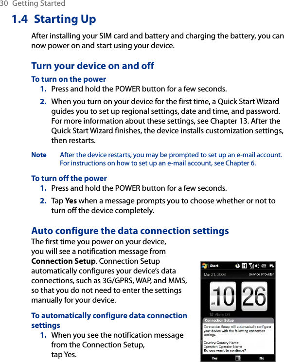 30  Getting Started1.4  Starting UpAfter installing your SIM card and battery and charging the battery, you can now power on and start using your device.Turn your device on and offTo turn on the powerPress and hold the POWER button for a few seconds.When you turn on your device for the first time, a Quick Start Wizard guides you to set up regional settings, date and time, and password. For more information about these settings, see Chapter 13. After the Quick Start Wizard finishes, the device installs customization settings, then restarts.Note  After the device restarts, you may be prompted to set up an e-mail account. For instructions on how to set up an e-mail account, see Chapter 6.To turn off the powerPress and hold the POWER button for a few seconds.Tap Yes when a message prompts you to choose whether or not to turn off the device completely.Auto configure the data connection settingsThe first time you power on your device, you will see a notification message from Connection Setup. Connection Setup automatically configures your device’s data connections, such as 3G/GPRS, WAP, and MMS, so that you do not need to enter the settings manually for your device.To automatically configure data connection settings1.  When you see the notification message from the Connection Setup,  tap Yes.1.2.1.2.