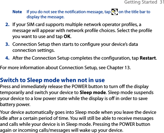 Getting Started  31Note  If you do not see the notification message, tap   on the title bar to display the message.2.  If your SIM card supports multiple network operator profiles, a message will appear with network profile choices. Select the profile you want to use and tap OK.3.  Connection Setup then starts to configure your device’s data connection settings.4.  After the Connection Setup completes the configuration, tap Restart.For more information about Connection Setup, see Chapter 13.Switch to Sleep mode when not in usePress and immediately release the POWER button to turn off the display temporarily and switch your device to Sleep mode. Sleep mode suspends your device to a low power state while the display is off in order to save battery power.Your device automatically goes into Sleep mode when you leave the device idle after a certain period of time. You will still be able to receive messages and calls while your device is in Sleep mode. Pressing the POWER button again or incoming calls/messages will wake up your device.
