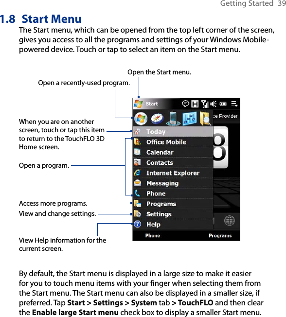 Getting Started  391.8  Start MenuThe Start menu, which can be opened from the top left corner of the screen, gives you access to all the programs and settings of your Windows Mobile-powered device. Touch or tap to select an item on the Start menu.View Help information for the current screen.View and change settings.Access more programs.Open a recently-used program.Open a program.When you are on another screen, touch or tap this item to return to the TouchFLO 3D Home screen.Open the Start menu.By default, the Start menu is displayed in a large size to make it easier for you to touch menu items with your finger when selecting them from the Start menu. The Start menu can also be displayed in a smaller size, if preferred. Tap Start &gt; Settings &gt; System tab &gt; TouchFLO and then clear the Enable large Start menu check box to display a smaller Start menu.