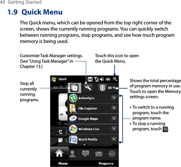 40  Getting Started1.9  Quick MenuThe Quick menu, which can be opened from the top right corner of the screen, shows the currently running programs. You can quickly switch between running programs, stop programs, and see how much program memory is being used.Touch this icon to open the Quick Menu.• To switch to a running program, touch the program name. • To stop a running program, touch  . Customize Task Manager settings. (See “Using Task Manager” in Chapter 13.)Stop all currently running programs.Shows the total percentage of program memory in use. Touch to open the Memory settings screen.