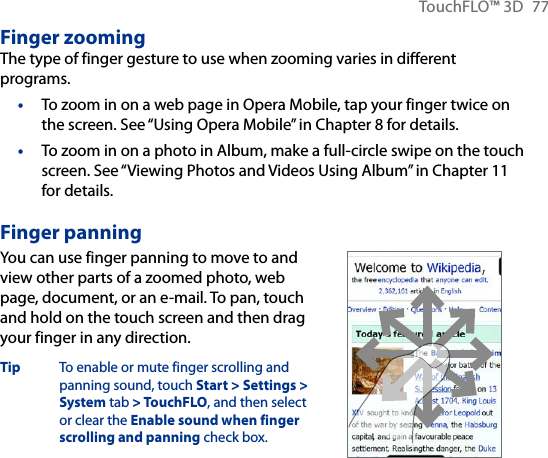 TouchFLO™ 3D  77Finger zoomingThe type of finger gesture to use when zooming varies in different programs.To zoom in on a web page in Opera Mobile, tap your finger twice on the screen. See “Using Opera Mobile” in Chapter 8 for details.To zoom in on a photo in Album, make a full-circle swipe on the touch screen. See “Viewing Photos and Videos Using Album” in Chapter 11 for details.Finger panningYou can use finger panning to move to and view other parts of a zoomed photo, web page, document, or an e-mail. To pan, touch and hold on the touch screen and then drag your finger in any direction.Tip  To enable or mute finger scrolling and panning sound, touch Start &gt; Settings &gt; System tab &gt; TouchFLO, and then select or clear the Enable sound when finger scrolling and panning check box.       ••
