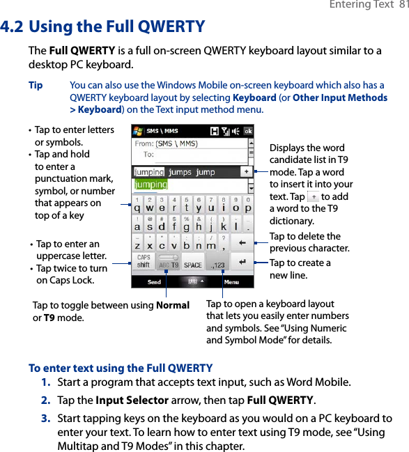 Entering Text  814.2 Using the Full QWERTYThe Full QWERTY is a full on-screen QWERTY keyboard layout similar to a desktop PC keyboard. Tip  You can also use the Windows Mobile on-screen keyboard which also has a QWERTY keyboard layout by selecting Keyboard (or Other Input Methods &gt; Keyboard) on the Text input method menu. • Tap to enter letters or symbols.• Tap and hold to enter a punctuation mark, symbol, or number that appears on top of a key• Tap to enter an uppercase letter.• Tap twice to turn on Caps Lock.Tap to toggle between using Normal or T9 mode. Tap to open a keyboard layout that lets you easily enter numbers and symbols. See “Using Numeric and Symbol Mode” for details. Tap to create a new line.Tap to delete the previous character. Displays the word candidate list in T9 mode. Tap a word to insert it into your text. Tap   to add a word to the T9 dictionary.To enter text using the Full QWERTY1.  Start a program that accepts text input, such as Word Mobile.2.  Tap the Input Selector arrow, then tap Full QWERTY.3.  Start tapping keys on the keyboard as you would on a PC keyboard to enter your text. To learn how to enter text using T9 mode, see “Using Multitap and T9 Modes” in this chapter. 