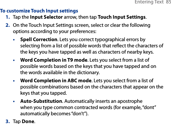 Entering Text  85To customize Touch Input settings1.  Tap the Input Selector arrow, then tap Touch Input Settings.2.  On the Touch Input Settings screen, select or clear the following options according to your preferences:•  Spell Correction. Lets you correct typographical errors by selecting from a list of possible words that reflect the characters of the keys you have tapped as well as characters of nearby keys. •  Word Completion in T9 mode. Lets you select from a list of possible words based on the keys that you have tapped and on the words available in the dictionary. •  Word Completion in ABC mode. Lets you select from a list of possible combinations based on the characters that appear on the keys that you tapped.•  Auto-Substitution. Automatically inserts an apostrophe when you type common contracted words (for example, “dont” automatically becomes “don’t”). 3.  Tap Done.