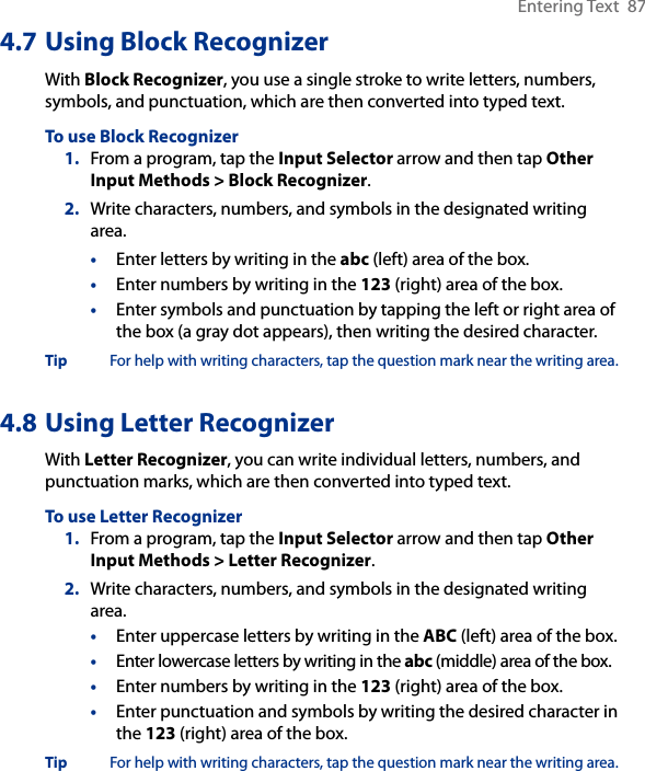 Entering Text  874.7 Using Block RecognizerWith Block Recognizer, you use a single stroke to write letters, numbers, symbols, and punctuation, which are then converted into typed text.To use Block Recognizer1.  From a program, tap the Input Selector arrow and then tap Other Input Methods &gt; Block Recognizer.2.  Write characters, numbers, and symbols in the designated writing area.•  Enter letters by writing in the abc (left) area of the box.•  Enter numbers by writing in the 123 (right) area of the box.•  Enter symbols and punctuation by tapping the left or right area of the box (a gray dot appears), then writing the desired character.Tip  For help with writing characters, tap the question mark near the writing area.4.8 Using Letter RecognizerWith Letter Recognizer, you can write individual letters, numbers, and punctuation marks, which are then converted into typed text.To use Letter Recognizer1.  From a program, tap the Input Selector arrow and then tap Other Input Methods &gt; Letter Recognizer.2.  Write characters, numbers, and symbols in the designated writing area.•  Enter uppercase letters by writing in the ABC (left) area of the box.•  Enter lowercase letters by writing in the abc (middle) area of the box.•  Enter numbers by writing in the 123 (right) area of the box.•  Enter punctuation and symbols by writing the desired character in the 123 (right) area of the box.Tip  For help with writing characters, tap the question mark near the writing area.