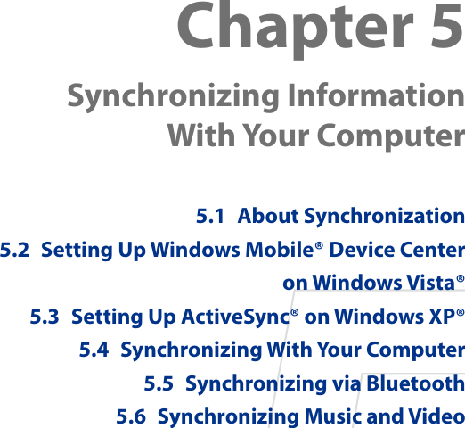 Chapter 5  Synchronizing Information  With Your Computer 5.1  About Synchronization5.2  Setting Up Windows Mobile® Device Center on Windows Vista®5.3  Setting Up ActiveSync® on Windows XP®5.4  Synchronizing With Your Computer5.5  Synchronizing via Bluetooth5.6  Synchronizing Music and Video