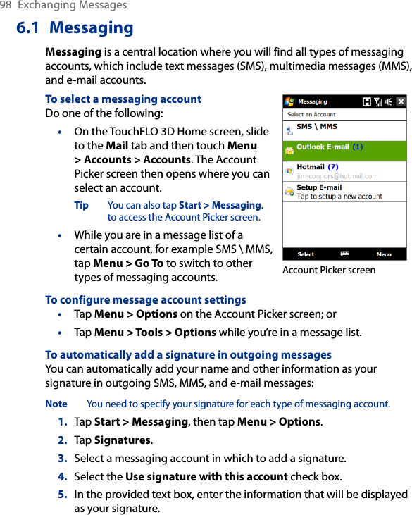 98  Exchanging Messages6.1  MessagingMessaging is a central location where you will find all types of messaging accounts, which include text messages (SMS), multimedia messages (MMS), and e-mail accounts.To select a messaging accountDo one of the following:•  On the TouchFLO 3D Home screen, slide to the Mail tab and then touch Menu &gt; Accounts &gt; Accounts. The Account Picker screen then opens where you can select an account.Tip  You can also tap Start &gt; Messaging. to access the Account Picker screen.•  While you are in a message list of a certain account, for example SMS \ MMS, tap Menu &gt; Go To to switch to other types of messaging accounts. Account Picker screenTo configure message account settings•  Tap Menu &gt; Options on the Account Picker screen; or •  Tap Menu &gt; Tools &gt; Options while you’re in a message list.To automatically add a signature in outgoing messagesYou can automatically add your name and other information as your signature in outgoing SMS, MMS, and e-mail messages:Note  You need to specify your signature for each type of messaging account.1.  Tap Start &gt; Messaging, then tap Menu &gt; Options.2.  Tap Signatures.3.  Select a messaging account in which to add a signature.4.  Select the Use signature with this account check box.5.  In the provided text box, enter the information that will be displayed as your signature.