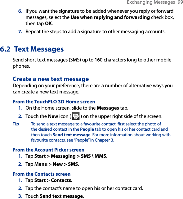 Exchanging Messages  996.  If you want the signature to be added whenever you reply or forward messages, select the Use when replying and forwarding check box, then tap OK.7.  Repeat the steps to add a signature to other messaging accounts.6.2  Text MessagesSend short text messages (SMS) up to 160 characters long to other mobile phones. Create a new text messageDepending on your preference, there are a number of alternative ways you can create a new text message.From the TouchFLO 3D Home screen1.  On the Home screen, slide to the Messages tab.2.  Touch the New icon (   ) on the upper right side of the screen.Tip  To send a text message to a favourite contact, first select the photo of the desired contact in the People tab to open his or her contact card and then touch Send text message. For more information about working with favourite contacts, see “People” in Chapter 3.From the Account Picker screen1.  Tap Start &gt; Messaging &gt; SMS \ MMS.2.  Tap Menu &gt; New &gt; SMS.From the Contacts screen1.  Tap Start &gt; Contacts.2.  Tap the contact’s name to open his or her contact card.3.  Touch Send text message.