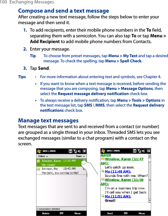 100  Exchanging MessagesCompose and send a text messageAfter creating a new text message, follow the steps below to enter your message and then send it.1.  To add recipients, enter their mobile phone numbers in the To field, separating them with a semicolon. You can also tap To or tap Menu &gt; Add Recipient to add mobile phone numbers from Contacts..2.  Enter your message.Tip  To choose from preset messages, tap Menu &gt; My Text and tap a desired message. To check the spelling, tap Menu &gt; Spell Check.3.  Tap Send.Tips  •  For more information about entering text and symbols, see Chapter 4.  •  If you want to know when a text message is received, before sending the message that you are composing, tap Menu &gt; Message Options, then select the Request message delivery notification check box.  •  To always receive a delivery notification, tap Menu &gt; Tools &gt; Options in the text message list, tap SMS \ MMS, then select the Request delivery notifications check box.Manage text messagesText messages that are sent to and received from a contact (or number) are grouped as a single thread in your inbox. Threaded SMS lets you see exchanged messages (similar to a chat program) with a contact on the screen.