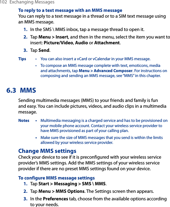 102  Exchanging MessagesTo reply to a text message with an MMS messageYou can reply to a text message in a thread or to a SIM text message using an MMS message.1.  In the SMS \ MMS inbox, tap a message thread to open it.2.  Tap Menu &gt; Insert, and then in the menu, select the item you want to insert: Picture/Video, Audio or Attachment.3.  Tap Send.Tips  •  You can also insert a vCard or vCalendar in your MMS message. •  To compose an MMS message complete with text, emoticons, media and attachments, tap Menu &gt; Advanced Composer. For instructions on composing and sending an MMS message, see “MMS” in this chapter.6.3  MMSSending multimedia messages (MMS) to your friends and family is fun and easy. You can include pictures, videos, and audio clips in a multimedia message.Notes •  Multimedia messaging is a charged service and has to be provisioned on your mobile phone account. Contact your wireless service provider to have MMS provisioned as part of your calling plan. •  Make sure the size of MMS messages that you send is within the limits allowed by your wireless service provider.Change MMS settingsCheck your device to see if it is preconfigured with your wireless service provider’s MMS settings. Add the MMS settings of your wireless service provider if there are no preset MMS settings found on your device.To configure MMS message settings1.  Tap Start &gt; Messaging &gt; SMS \ MMS.2.  Tap Menu &gt; MMS Options. The Settings screen then appears.3.  In the Preferences tab, choose from the available options according to your needs.