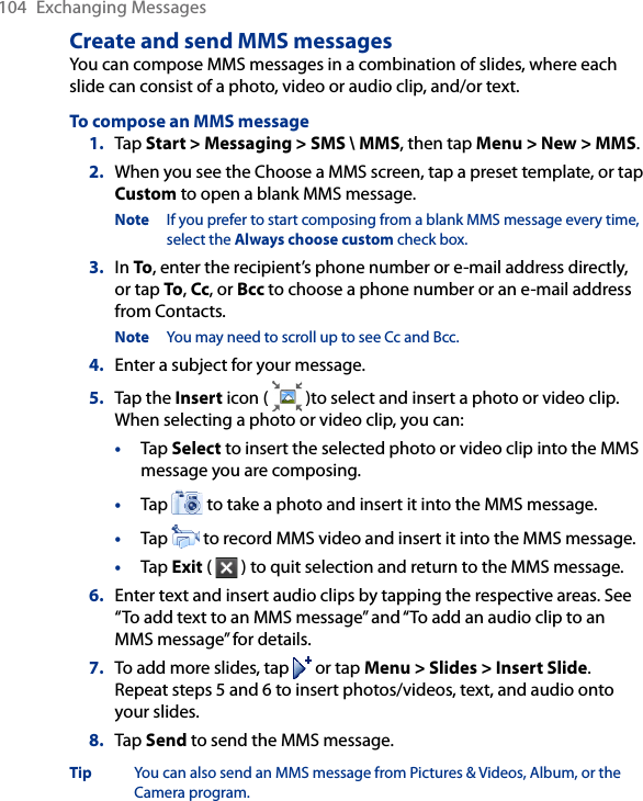 104  Exchanging MessagesCreate and send MMS messagesYou can compose MMS messages in a combination of slides, where each slide can consist of a photo, video or audio clip, and/or text.To compose an MMS message1.  Tap Start &gt; Messaging &gt; SMS \ MMS, then tap Menu &gt; New &gt; MMS.2.  When you see the Choose a MMS screen, tap a preset template, or tap Custom to open a blank MMS message.Note  If you prefer to start composing from a blank MMS message every time, select the Always choose custom check box.3.  In To, enter the recipient’s phone number or e-mail address directly, or tap To, Cc, or Bcc to choose a phone number or an e-mail address from Contacts.Note  You may need to scroll up to see Cc and Bcc.4.  Enter a subject for your message.5.  Tap the Insert icon (   )to select and insert a photo or video clip. When selecting a photo or video clip, you can:•  Tap Select to insert the selected photo or video clip into the MMS message you are composing.•  Tap   to take a photo and insert it into the MMS message.•  Tap   to record MMS video and insert it into the MMS message.•  Tap Exit (   ) to quit selection and return to the MMS message.6.  Enter text and insert audio clips by tapping the respective areas. See “To add text to an MMS message” and “To add an audio clip to an MMS message” for details.7.  To add more slides, tap   or tap Menu &gt; Slides &gt; Insert Slide. Repeat steps 5 and 6 to insert photos/videos, text, and audio onto your slides.8.  Tap Send to send the MMS message.Tip  You can also send an MMS message from Pictures &amp; Videos, Album, or the Camera program.