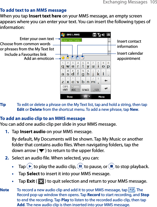 Exchanging Messages  105To add text to an MMS messageWhen you tap Insert text here on your MMS message, an empty screen appears where you can enter your text. You can insert the following types of information:Enter your own textChoose from common words or phrases from the My Text listInclude a Favourites linkAdd an emoticonInsert contact informationInsert calendar appointmentTip  To edit or delete a phrase on the My Text list, tap and hold a string, then tap Edit or Delete from the shortcut menu. To add a new phrase, tap New.To add an audio clip to an MMS messageYou can add one audio clip per slide in your MMS message.1.  Tap Insert audio on your MMS message. By default, My Documents will be shown. Tap My Music or another folder that contains audio files. When navigating folders, tap the down arrow (   ) to return to the upper folder.2.  Select an audio file. When selected, you can:•  Tap   to play the audio clip,   to pause, or   to stop playback.•  Tap Select to insert it into your MMS message.•  Tap Exit (   ) to quit selection and return to your MMS message.Note  To record a new audio clip and add it to your MMS message, tap  . The Record pop-up window then opens. Tap Record to start recording, and Stop to end the recording. Tap Play to listen to the recorded audio clip, then tap Add. The new audio clip is then inserted into your MMS message.