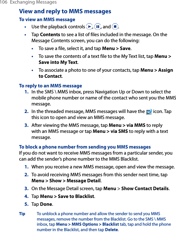 106  Exchanging MessagesView and reply to MMS messagesTo view an MMS message•  Use the playback controls  ,  , and  .•  Tap Contents to see a list of files included in the message. On the Message Contents screen, you can do the following:•  To save a file, select it, and tap Menu &gt; Save.•  To save the contents of a text file to the My Text list, tap Menu &gt; Save into My Text.•  To associate a photo to one of your contacts, tap Menu &gt; Assign to Contact.To reply to an MMS message1.  In the SMS \ MMS inbox, press Navigation Up or Down to select the mobile phone number or name of the contact who sent you the MMS message.2.  In the threaded message, MMS messages will have the   icon. Tap this icon to open and view an MMS message.3.  After viewing the MMS message, tap Menu &gt; via MMS to reply with an MMS message or tap Menu &gt; via SMS to reply with a text message.To block a phone number from sending you MMS messagesIf you do not want to receive MMS messages from a particular sender, you can add the sender’s phone number to the MMS Blacklist.1.  When you receive a new MMS message, open and view the message.2.  To avoid receiving MMS messages from this sender next time, tap Menu &gt; Show &gt; Message Detail.3.  On the Message Detail screen, tap Menu &gt; Show Contact Details.4.  Tap Menu &gt; Save to Blacklist.5.  Tap Done.Tip To unblock a phone number and allow the sender to send you MMS messages, remove the number from the Blacklist. Go to the SMS \ MMS inbox, tap Menu &gt; MMS Options &gt; Blacklist tab, tap and hold the phone number in the Blacklist, and then tap Delete.